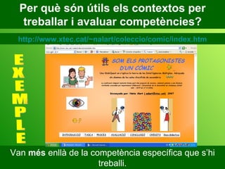 Per què són útils els contextos per treballar i avaluar competències? Van  més  enllà de la competència específica que s’hi treballi. E X E M P L E http://www.xtec.cat/~nalart/coleccio/comic/index.htm 