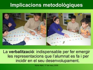 Implicacions metodològiques La  verbalització : indispensable per fer emergir les representacions que l’alumnat es fa i per incidir en el seu desenvolupament.  