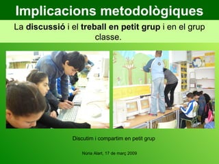 Implicacions metodològiques La  discussió  i el  treball   en petit grup  i en el grup classe.  Discutim i compartim en petit grup 