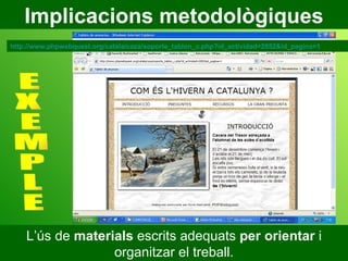 Implicacions metodològiques L’ús de  materials  escrits adequats  per orientar  i organitzar el treball. E X E M P L E http://www.phpwebquest.org/catala/caza/soporte_tablon_c.php?id_actividad=2852&id_pagina=1 