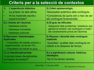 Criteris per a la selecció de contextos   Ref: Departament d’Educació 8) La significació cultural, històrica, ideològica. No hi ha temes neutres.   7) La interdisciplinarietat. A quines àrees disciplinaries correspon el context? 6) Riquesa i densitat dels continguts implicats. Quantitat i qualitat dels continguts en relació a la despesa de temps. 5) Recursos i metodologies implicades. Possibilitat de treballs pràctics o experimentals, ús de les TIC... Possibilitat de treball en grup, ... 4) El grau de dificultat. Adequació dels problemes i qüestions que genera el context i els continguts a l’edat i els coneixements previs de l’alumnat. 3) L’interès de l’alumnat.  Interessos induïts Interessos immediats Interessos profunds 2) Criteri epistemològic. Necessitat autèntica dels continguts. Consciència de quins són o han de ser els continguts fonamentals. L’experiència didàctica. La pròpia i la dels altres Hi ha materials escrits i experimentats? 