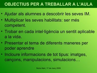 OBJECTIUS PER A TREBALLAR A L’AULA Ajudar als alumnes a descobrir les seves IM. Multiplicar les seves habilitats: ser més competent. Trobar en cada intel·ligència un sentit aplicable a la vida. Presentar el tema de diferents maneres per poder aprendre Incloure informacions de tot tipus: imatges, cançons, manipulacions, simulacions… 