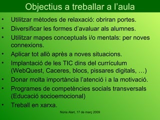 Objectius a treballar a l’aula Utilitzar mètodes de relaxació: obriran portes. Diversificar les formes d’avaluar als alumnes. Utilitzar mapes conceptuals i/o mentals: per noves connexions. Aplicar tot allò après a noves situacions. Implantació de les TIC dins del currículum (WebQuest, Caceres, blocs, pissares digitals, …) Donar molta importància l’atenció i a la motivació. Programes de competències socials transversals (Educació socioemocional) Treball en xarxa. 