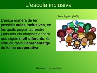 L’escola inclusiva L’única manera de fer possible  aules inclusives , en las quals puguin aprendre junts tots els alumnes encara que siguin  molt diferents , és estructurar-hi  l’aprenentatge  de forma  cooperativa Pere Pujolàs (2008) 
