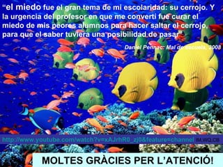 MOLTES GRÀCIES PER L’ATENCIÓ! “ el miedo  fue el gran tema de mi escolaridad: su cerrojo. Y la urgencia del profesor en que me convertí fue curar el miedo de mis peores alumnos para hacer saltar el cerrojo, para que el saber tuviera una posibilidad de pasar” Daniel Pennac: Mal de escuela, 2008 http://www.youtube.com/watch?v=xAJrhR0_zj0&feature=channel   IM,WQ,CB 