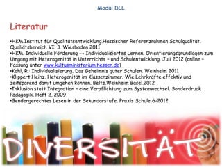 Literatur
•HKM.Institut für Qualitätsentwicklung.Hessischer Referenzrahmen Schulqualität.
Qualiätsbereich VI. 3. Wiesbaden 2011
•HKM. Individuelle Förderung ↔ Individualisiertes Lernen. Orientierungsgrundlagen zum
Umgang mit Heterogenität in Unterrichts – und Schulentwicklung. Juli 2012 (online –
Fassung unter www.kultusministerium.hessen.de)
•Kahl, R.: Individualisierung. Das Geheimnis guter Schulen. Weinheim 2011
•Klippert,Heinz. Heterogenität im Klassenzimmer. Wie Lehrkräfte effektiv und
zeitsparend damit umgehen können. Beltz.Weinheim Basel.2012
•Inklusion statt Integration – eine Verpflichtung zum Systemwechsel. Sonderdruck
Pädagogik, Heft 2, 2009
•Gendergerechtes Lesen in der Sekundarstufe. Praxis Schule 6-2012
Modul DLL
 