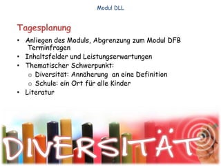Tagesplanung
• Anliegen des Moduls, Abgrenzung zum Modul DFB
Terminfragen
• Inhaltsfelder und Leistungserwartungen
• Thematischer Schwerpunkt:
o Diversität: Annäherung an eine Definition
o Schule: ein Ort für alle Kinder
• Literatur
Modul DLL
 