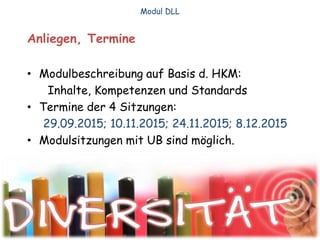 Anliegen, Termine
• Modulbeschreibung auf Basis d. HKM:
Inhalte, Kompetenzen und Standards
• Termine der 4 Sitzungen:
29.09.2015; 10.11.2015; 24.11.2015; 8.12.2015
• Modulsitzungen mit UB sind möglich.
Modul DLL
 