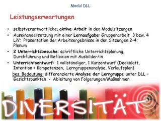 Leistungserwartungen
• selbstverantwortliche, aktive Arbeit in den Modulsitzungen
• Auseinandersetzung mit einer Lernaufgabe: Gruppenarbeit 3 bzw. 4
LiV; Präsentation der Arbeitsergebnisse in den Sitzungen 2-4:
Plenum
• 2 Unterrichtsbesuche: schriftliche Unterrichtsplanung,
Durchführung und Reflexion mit Ausbilder/in
• Unterrichtsentwurf: 1 vollständiger, 1 Kurzentwurf (Deckblatt,
Intention + Kompetenzen, Lerngruppenanalyse, Verlaufsplan)
bes. Bedeutung: differenzierte Analyse der Lerngruppe unter DLL –
Gesichtspunkten - Ableitung von Folgerungen/Maßnahmen
Modul DLL
 