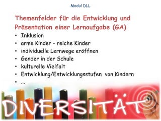 Themenfelder für die Entwicklung und
Präsentation einer Lernaufgabe (GA)
• Inklusion
• arme Kinder – reiche Kinder
• individuelle Lernwege eröffnen
• Gender in der Schule
• kulturelle Vielfalt
• Entwicklung/Entwicklungsstufen von Kindern
• ...
Modul DLL
 