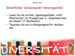 Inhaltlicher Schwerpunkt Heterogenität
• Lesen Sie die Artikel „Spannungsfelder, nicht
Wahrheiten“ (A. Prengel) und u. „Zusammen sind
wir Klasse“ (T. Rachbauer).
• Tauschen Sie sich in Kleingruppen/PA darüber
aus.
Modul DLL
 