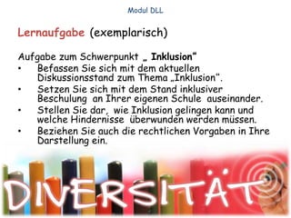 Lernaufgabe (exemplarisch)
Aufgabe zum Schwerpunkt „ Inklusion“
• Befassen Sie sich mit dem aktuellen
Diskussionsstand zum Thema „Inklusion“.
• Setzen Sie sich mit dem Stand inklusiver
Beschulung an Ihrer eigenen Schule auseinander.
• Stellen Sie dar, wie Inklusion gelingen kann und
welche Hindernisse überwunden werden müssen.
• Beziehen Sie auch die rechtlichen Vorgaben in Ihre
Darstellung ein.
Modul DLL
 