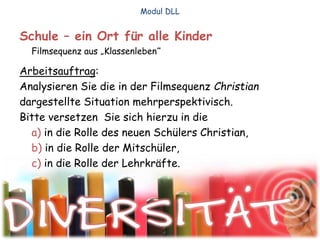 Schule – ein Ort für alle Kinder
Filmsequenz aus „Klassenleben“
Arbeitsauftrag:
Analysieren Sie die in der Filmsequenz Christian
dargestellte Situation mehrperspektivisch.
Bitte versetzen Sie sich hierzu in die
a) in die Rolle des neuen Schülers Christian,
b) in die Rolle der Mitschüler,
c) in die Rolle der Lehrkräfte.
Modul DLL
 