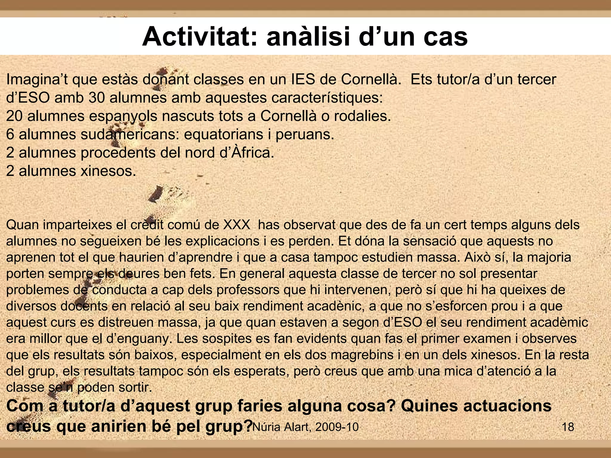 Activitat: anàlisi d’un cas Imagina’t que estàs donant classes en un IES de Cornellà.  Ets tutor/a d’un tercer d’ESO amb 30 alumnes amb aquestes característiques: 20 alumnes espanyols nascuts tots a Cornellà o rodalies. 6 alumnes sudamericans: equatorians i peruans. 2 alumnes procedents del nord d’Àfrica. 2 alumnes xinesos.  Quan imparteixes el crèdit comú de XXX  has observat que des de fa un cert temps alguns dels alumnes no segueixen bé les explicacions i es perden. Et dóna la sensació que aquests no aprenen tot el que haurien d’aprendre i que a casa tampoc estudien massa. Això sí, la majoria porten sempre els deures ben fets. En general aquesta classe de tercer no sol presentar problemes de conducta a cap dels professors que hi intervenen, però sí que hi ha queixes de diversos docents en relació al seu baix rendiment acadènic, a que no s’esforcen prou i a que aquest curs es distreuen massa, ja que quan estaven a segon d’ESO el seu rendiment acadèmic era millor que el d’enguany. Les sospites es fan evidents quan fas el primer examen i observes que els resultats són baixos, especialment en els dos magrebins i en un dels xinesos. En la resta del grup, els resultats tampoc són els esperats, però creus que amb una mica d’atenció a la classe se’n poden sortir. Com a tutor/a d’aquest grup faries alguna cosa? Quines actuacions creus que anirien bé pel grup? 