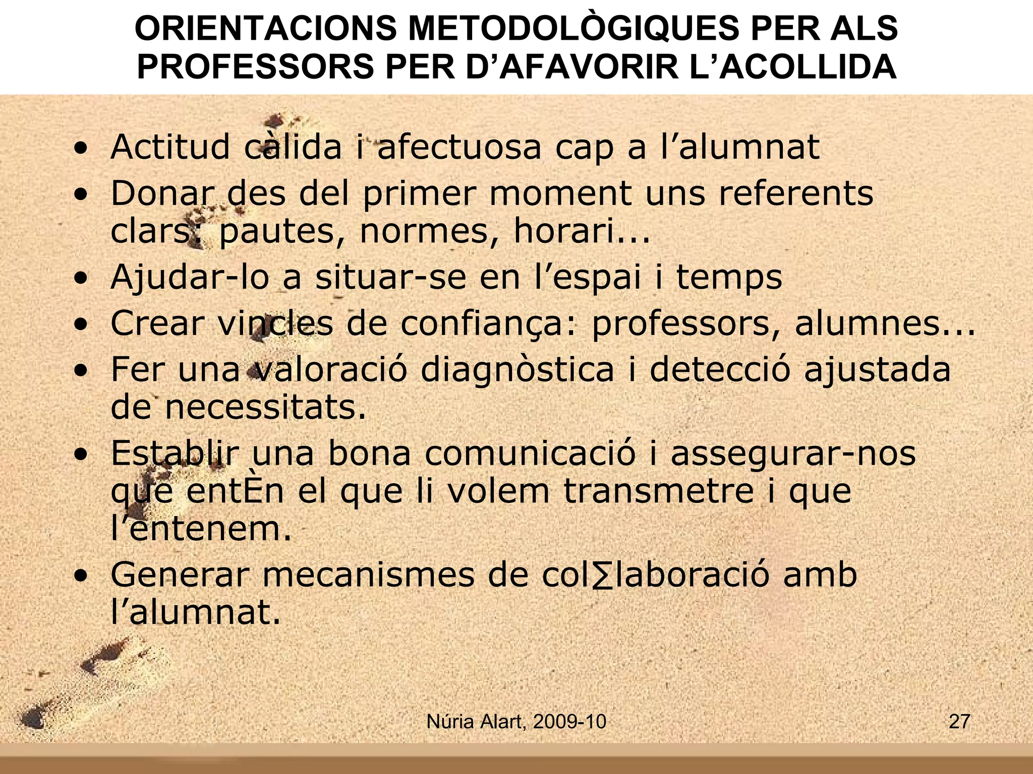 ORIENTACIONS METODOLÒGIQUES PER ALS PROFESSORS PER D’AFAVORIR L’ACOLLIDA Actitud càlida i afectuosa cap a l’alumnat Donar des del primer moment uns referents clars: pautes, normes, horari... Ajudar-lo a situar-se en l’espai i temps Crear vincles de confiança: professors, alumnes... Fer una valoració diagnòstica i detecció ajustada de necessitats. Establir una bona comunicació i assegurar-nos que entén el que li volem transmetre i que l’entenem. Generar mecanismes de col·laboració amb l’alumnat. 