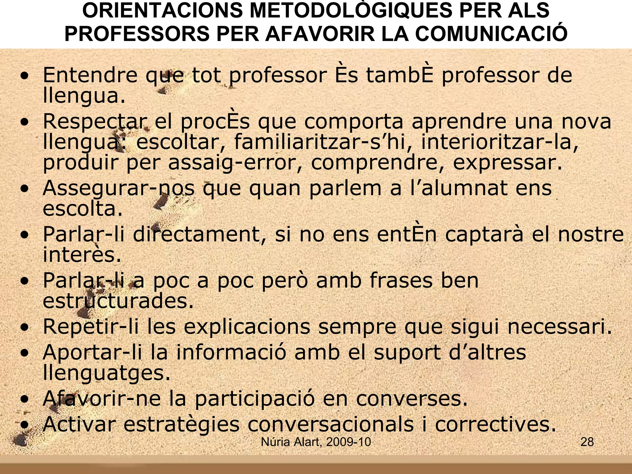 ORIENTACIONS METODOLÒGIQUES PER ALS PROFESSORS PER AFAVORIR LA COMUNICACIÓ Entendre que tot professor és també professor de llengua. Respectar el procés que comporta aprendre una nova llengua: escoltar, familiaritzar-s’hi, interioritzar-la, produir per assaig-error, comprendre, expressar. Assegurar-nos que quan parlem a l’alumnat ens escolta. Parlar-li directament, si no ens entén captarà el nostre interès. Parlar-li a poc a poc però amb frases ben estructurades.  Repetir-li les explicacions sempre que sigui necessari. Aportar-li la informació amb el suport d’altres llenguatges. Afavorir-ne la participació en converses. Activar estratègies conversacionals i correctives. 