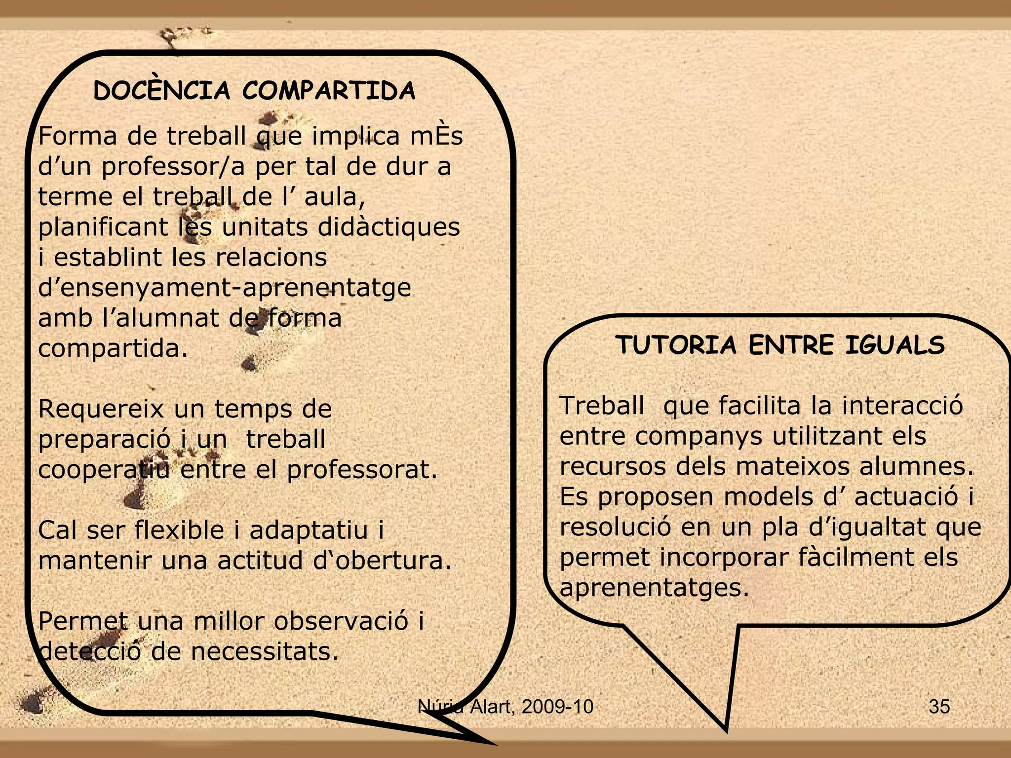 TUTORIA ENTRE IGUALS Treball  que facilita la interacció entre companys utilitzant els recursos dels mateixos alumnes. Es proposen models d’ actuació i resolució en un pla d’igualtat que permet incorporar fàcilment els aprenentatges. DOCÈNCIA COMPARTIDA Forma de treball que implica més d’un professor/a per tal de dur a terme el treball de l’ aula, planificant les unitats didàctiques i establint les relacions  d’ensenyament-aprenentatge amb l’alumnat de forma compartida. Requereix un temps de preparació i un  treball  cooperatiu entre el professorat. Cal ser flexible i adaptatiu i mantenir una actitud d‘obertura. Permet una millor observació i detecció de necessitats. 
