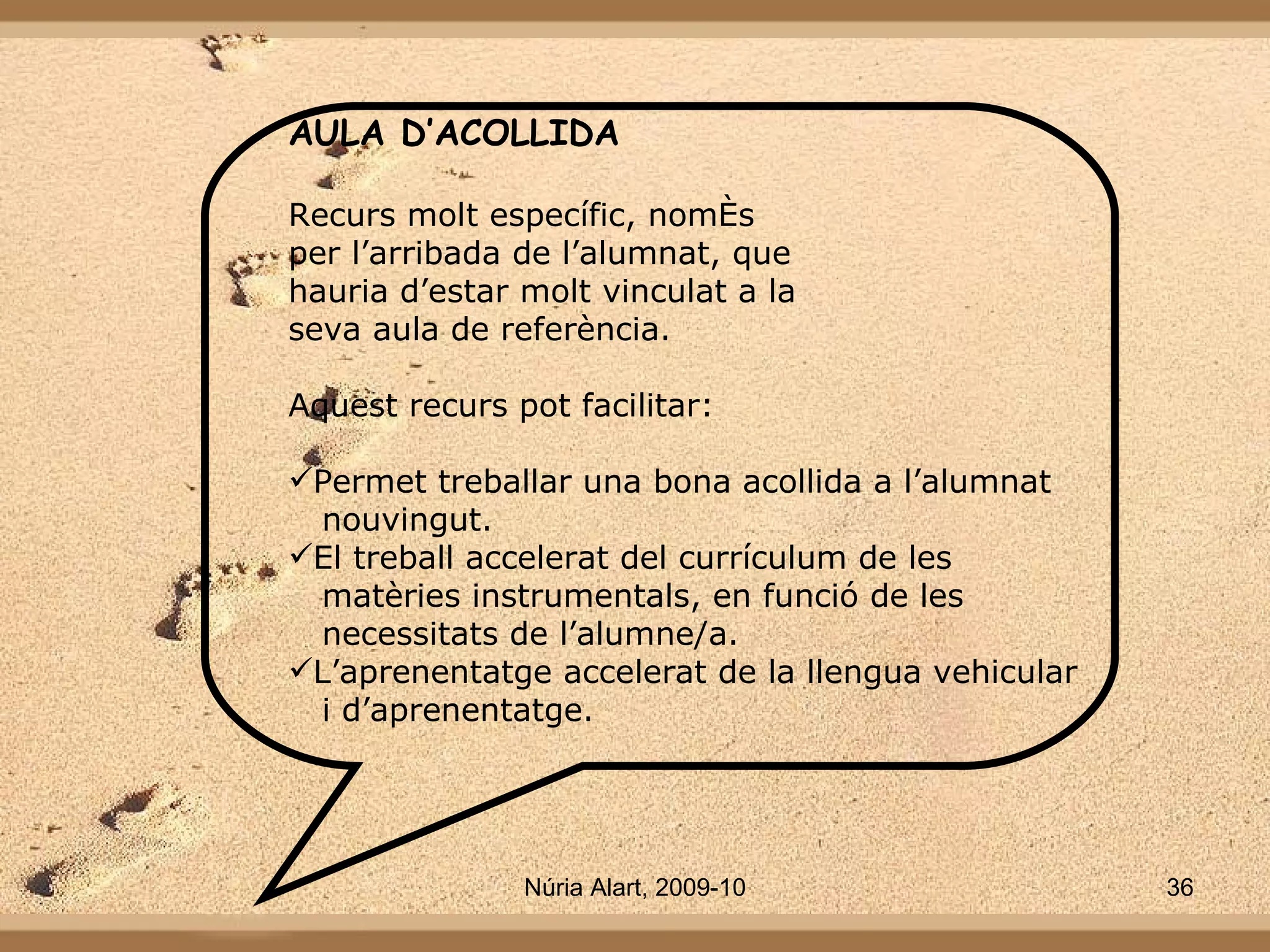 AULA D’ACOLLIDA Recurs molt específic, només per l’arribada de l’alumnat, que  hauria d’estar molt vinculat a la seva aula de referència. Aquest recurs pot facilitar: Permet treballar una bona acollida a l’alumnat nouvingut. El treball accelerat del currículum de les matèries instrumentals, en funció de les  necessitats de l’alumne/a. L’aprenentatge accelerat de la llengua vehicular  i d’aprenentatge. 
