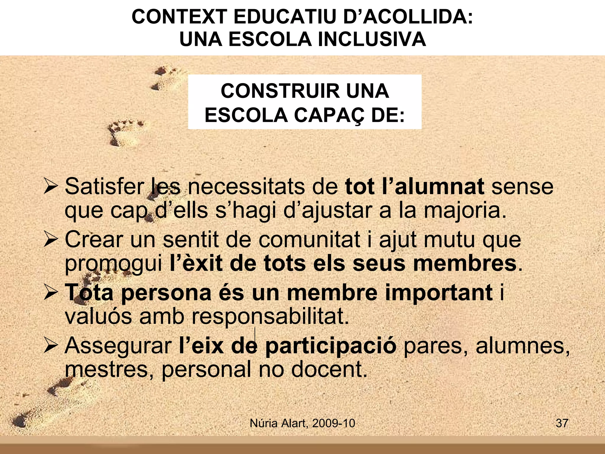 CONTEXT EDUCATIU D’ACOLLIDA: UNA ESCOLA INCLUSIVA Satisfer les necessitats de  tot l’alumnat  sense que cap d’ells s’hagi d’ajustar a la majoria. Crear un sentit de comunitat i ajut mutu que promogui  l’èxit de tots els seus membres . Tota persona és un membre important  i valuós amb responsabilitat. Assegurar  l’eix de participació  pares, alumnes, mestres, personal no docent. CONSTRUIR UNA ESCOLA CAPAÇ DE: 