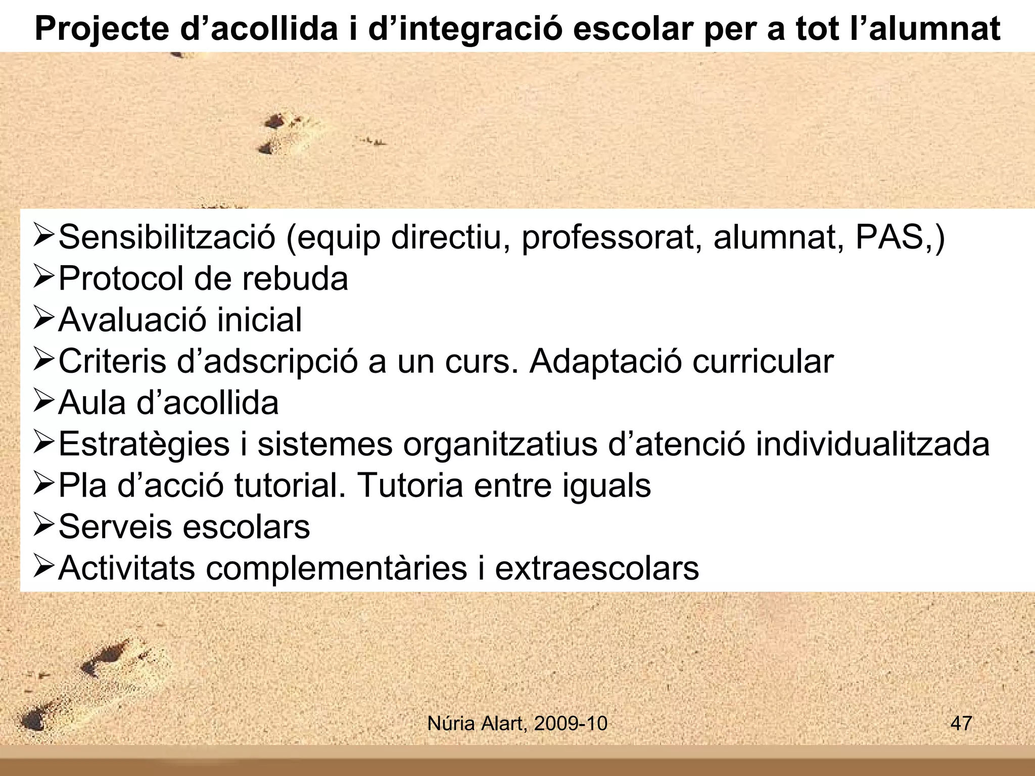 Projecte d’acollida i d’integració escolar per a tot l’alumnat Sensibilització (equip directiu, professorat, alumnat, PAS,) Protocol de rebuda Avaluació inicial Criteris d’adscripció a un curs. Adaptació curricular Aula d’acollida Estratègies i sistemes organitzatius d’atenció individualitzada Pla d’acció tutorial. Tutoria entre iguals Serveis escolars Activitats complementàries i extraescolars   