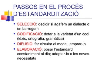 PASSOS EN EL PROCÉS
D’ESTANDARDITZACIÓ
 SELECCIÓ: decidir si agafem un dialecte o
en barregem
 CODIFICACIÓ: dotar a la varietat d’un codi
(lèxic, ortografia, gramàtica)
 DIFUSIÓ: fer circular el model, emprar-lo.
 ELABORACIÓ: posar l’estàndard
constantment al dia; adaptar-lo a les noves
necessitats
 