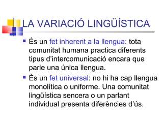LA VARIACIÓ LINGÜÍSTICA
 És un fet inherent a la llengua: tota
comunitat humana practica diferents
tipus d’intercomunicació encara que
parle una única llengua.
 És un fet universal: no hi ha cap llengua
monolítica o uniforme. Una comunitat
lingüística sencera o un parlant
individual presenta diferències d’ús.
 