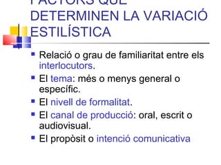 FACTORS QUE
DETERMINEN LA VARIACIÓ
ESTILÍSTICA
 Relació o grau de familiaritat entre els
interlocutors.
 El tema: més o menys general o
específic.
 El nivell de formalitat.
 El canal de producció: oral, escrit o
audiovisual.
 El propòsit o intenció comunicativa
 