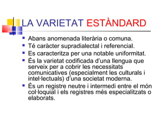 LA VARIETAT ESTÀNDARD
 Abans anomenada literària o comuna.
 Té caràcter supradialectal i referencial.
 Es caracteritza per una notable uniformitat.
 És la varietat codificada d’una llengua que
serveix per a cobrir les necessitats
comunicatives (especialment les culturals i
intel·lectuals) d’una societat moderna.
 És un registre neutre i intermedi entre el món
col·loquial i els registres més especialitzats o
elaborats.
 