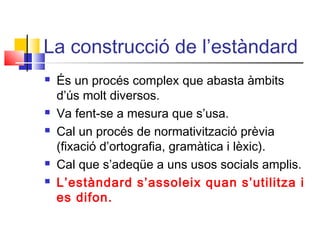 La construcció de l’estàndard
 És un procés complex que abasta àmbits
d’ús molt diversos.
 Va fent-se a mesura que s’usa.
 Cal un procés de normativització prèvia
(fixació d’ortografia, gramàtica i lèxic).
 Cal que s’adeqüe a uns usos socials amplis.
 L’estàndard s’assoleix quan s’utilitza i
es difon.
 
