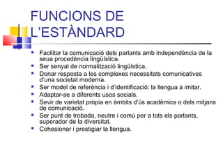 FUNCIONS DE
L’ESTÀNDARD
 Facilitar la comunicació dels parlants amb independència de la
seua procedència lingüística.
 Ser senyal de normalització lingüística.
 Donar resposta a les complexes necessitats comunicatives
d’una societat moderna.
 Ser model de referència i d’identificació: la llengua a imitar.
 Adaptar-se a diferents usos socials.
 Sevir de varietat pròpia en àmbits d’ús acadèmics o dels mitjans
de comunicació.
 Ser punt de trobada, neutre i comú per a tots els parlants,
superador de la diversitat.
 Cohesionar i prestigiar la llengua.
 