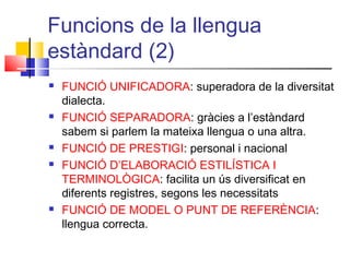 Funcions de la llengua
estàndard (2)
 FUNCIÓ UNIFICADORA: superadora de la diversitat
dialecta.
 FUNCIÓ SEPARADORA: gràcies a l’estàndard
sabem si parlem la mateixa llengua o una altra.
 FUNCIÓ DE PRESTIGI: personal i nacional
 FUNCIÓ D’ELABORACIÓ ESTILÍSTICA I
TERMINOLÒGICA: facilita un ús diversificat en
diferents registres, segons les necessitats
 FUNCIÓ DE MODEL O PUNT DE REFERÈNCIA:
llengua correcta.
 