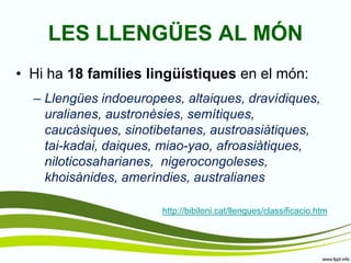 LES LLENGÜES AL MÓN 
•Hi ha 18 famílies lingüístiques en el món: 
–Llengües indoeuropees, altaiques, dravídiques, uralianes, austronèsies, semítiques, caucàsiques, sinotibetanes, austroasiàtiques, tai-kadai, daiques, miao-yao, afroasiàtiques, niloticosaharianes, nigerocongoleses, khoisànides, ameríndies, australianes 
http://bibiloni.cat/llengues/classificacio.htm  