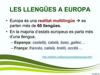 •Europa és una realitat multilingüe  es parlen més de 60 llengües. 
•En la majoria d’estats europeus es parla més d’una llengua. 
–Espanya: castellà, català, basc, gallec… 
–França: francès, català, bretó, occità… 
LES LLENGÜES A EUROPA 
http://bibiloni.cat/llengues/mapes/europa.htm  