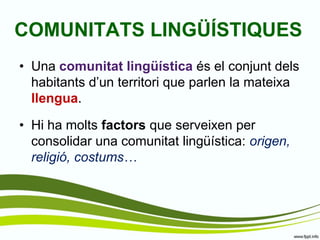 COMUNITATS LINGÜÍSTIQUES 
•Una comunitat lingüística és el conjunt dels habitants d’un territori que parlen la mateixa llengua. 
•Hi ha molts factors que serveixen per consolidar una comunitat lingüística: origen, religió, costums…  