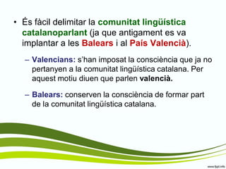 •És fàcil delimitar la comunitat lingüística catalanoparlant (ja que antigament es va implantar a les Balears i al País Valencià). 
–Valencians: s’han imposat la consciència que ja no pertanyen a la comunitat lingüística catalana. Per aquest motiu diuen que parlen valencià. 
–Balears: conserven la consciència de formar part de la comunitat lingüística catalana.  