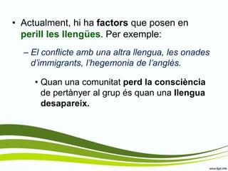 •Actualment, hi ha factors que posen en perill les llengües. Per exemple: 
–El conflicte amb una altra llengua, les onades d’immigrants, l’hegemonia de l’anglès. 
•Quan una comunitat perd la consciència de pertànyer al grup és quan una llengua desapareix.  