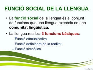 FUNCIÓ SOCIAL DE LA LLENGUA 
•La funció social de la llengua és el conjunt de funcions que una llengua exerceix en una comunitat lingüística. 
•La llengua realitza 3 funcions bàsiques: 
–Funció comunicativa 
–Funció definidora de la realitat 
–Funció simbòlica  