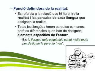 –Funció definidora de la realitat: 
•Es refereix a la relació que hi ha entre la realitat i les paraules de cada llengua que designen la realitat. 
•Totes les llengües tenen paraules comunes, però es diferencien quan han de designes elements específics de l’entorn. 
–Ex: la llengua dels esquimals conté molts mots per designar la paraula “neu”.  