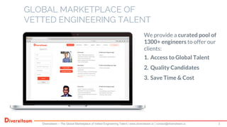 GLOBAL MARKETPLACE OF
VETTED ENGINEERING TALENT
3Diversiteam – The Global Marketplace of Vetted Engineering Talent | www.diversiteam.io | contact@diversiteam.io
We provide a curated pool of
1300+ engineers to offer our
clients:
1. Access to Global Talent
2. Quality Candidates
3. Save Time & Cost
 