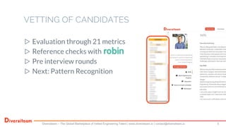 ▷ Evaluation through 21 metrics
▷ Reference checks with
▷ Pre interview rounds
▷ Next: Pattern Recognition
VETTING OF CANDIDATES
Diversiteam – The Global Marketplace of Vetted Engineering Talent | www.diversiteam.io | contact@diversiteam.io 5
 
