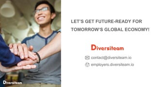 6
LET’S GET FUTURE-READY FOR
TOMORROW‘S GLOBAL ECONOMY!
Diversiteam – The Global Marketplace of Vetted Engineering Talent | www.diversiteam.io | contact@diversiteam.io
contact@diversiteam.io
employers.diversiteam.io
 
