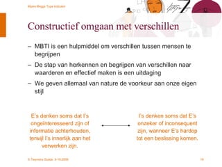 Constructief omgaan met verschillen MBTI is een hulpmiddel om verschillen tussen mensen te begrijpen De stap van herkennen en begrijpen van verschillen naar waarderen en effectief maken is een uitdaging We geven allemaal van nature de voorkeur aan onze eigen stijl E’s denken soms dat I’s ongeïnteresseerd zijn of informatie achterhouden, terwijl I’s innerlijk aan het verwerken zijn. I’s denken soms dat E’s onzeker of inconsequent zijn, wanneer E’s hardop tot een beslissing komen.  
