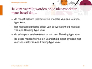Je kunt vaardig worden op je niet-voorkeur, maar besef dat… de meest heldere toekomstvisie meestal van een Intuition type komt het meest realistische besef van de werkelijkheid meestal van een Sensing type komt de scherpste analyse meestal van een Thinking type komt de beste mensenkennis en vaardigheid in het omgaan met mensen vaak van een Feeling type komt. 