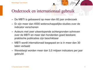 Onderzoek en internationaal gebruik De MBTI is gebaseerd op meer dan 60 jaar onderzoek Er zijn meer dan 4000 wetenschappelijke studies over de indicator verschenen Auteurs met zeer uiteenlopende achtergronden schreven over de MBTI en meer dan honderden goed leesbare praktische publicaties zijn beschikbaar MBTI wordt internationaal toegepast en is in meer dan 30 talen vertaald Wereldwijd worden meer dan 3,5 miljoen indicators per jaar gebruikt 