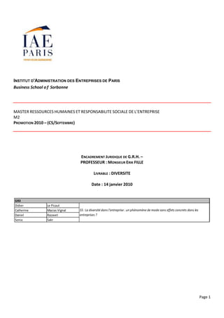 INSTITUT D'ADMINISTRATION DES ENTREPRISES DE PARIS
Business School o f Sorbonne




MASTER RESSOURCES HUMAINES ET RESPONSABILITE SOCIALE DE L’ENTREPRISE
M2
PROMOTION 2010 – (CS/SEPTEMBRE)




                               ENCADREMENT JURIDIQUE DE G.R.H. –
                               PROFESSEUR : MONSIEUR ERIK FILLE

                                         LIVRABLE : DIVERSITE

                                       Date : 14 janvier 2010


GR3
Didier         Le Picaut
Catherine      Macias Vignal   S5 : La diversité dans l’entreprise : un phénomène de mode sans effets concrets dans les
Daniel         Razavet         entreprises ?
Sonia          Sakr




                                                                                                                          Page 1
 