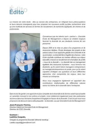 La mission de notre école : être au service des entreprises, en intégrant leurs préoccupations
et leurs besoins émergeants pour leur proposer les nouveaux profils qu’elles recherchent ainsi
qu’une multitude de services en termes de recrutement, de recherche appliquée, de chaires et de
partenariats.



                                           Convaincue que les talents sont « partout », Grenoble
                                           Ecole de Management a depuis sa création toujours
                                           favorisé la diversité de ses étudiants comme de son
                                           personnel.

                                           Depuis 2005 et la mise en place d’un programme et de
                                           ressources dédiées, l’Ecole développe des projets et des
                                           actions autour d’une approche globale de la diversité et de
                                           sa promotion. La diversité liée à l’égalité des chances : notre
                                           Ecole souhaite contribuer de manière efficace aux enjeux
                                           éducatifs à travers le recrutement et la formation de profils
                                           « issus de la diversité ». La diversité liée au management
                                           égalitaire des ressources humaines : nous formons nos
                                           étudiants, qu’ils soient futurs managers/ entrepreneurs
                                           ou managers/entrepreneurs en poste, pour qu’ils soient
                                           capables d’intégrer ces questions et leurs différentes
                                           approches, d’en comprendre les enjeux, dans leur
                                           mission en entreprise.

                                           Nous nous engageons également en apportant des
                                           contributions intellectuelles de différentes natures
                                           autour du thème de la diversité dans l’entreprise.



Dans le but de garder une approche la plus complète de la diversité et de donner autant que possible
un caractère innovant à nos actions et projets, nous collaborons également avec des partenaires
reconnus dans leur domaine d’expertise et engagés en faveur de la diversité. C’est ce que nous vous
proposons de découvrir dans cette plaquette : la diversité, vue par Grenoble Ecole de Management !

Jean-François Fiorina,
Directeur Adjoint de Grenoble Ecole de Management,
Directeur de l’ESC Grenoble


Contact :
Laëtitia Czapski,
Chargée du programme Diversité/ référente handicap
Laetitia.czapski@grenoble-em.com
 