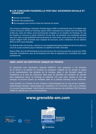 n LES CONCOURS PASSERELLE POST-BAC ASCENSION SOCIALE ET
        HANDICAP

         n Donner de l’ambition.
         n Donner des perspectives.
         n Accompagner pour donner toutes les chances de réussir.

      Ces concours spécifiques, Ascension Sociale depuis 2006 en partenariat avec la Fondation Agir
      Contre l’Exclusion (FACE) et Handicap depuis 2008, s’adressent aux lycéens des terminales Bac
      et Bac pro, issus de milieux socio-économiques modestes ou en situation de handicap. En cas
      de réussite au concours et après l’obtention de leur Bac, les étudiants sont scolarisés pendant
      deux ans, dans un des établissements partenaires de notre école, qu’ils auront choisi. Ils pourront
      ensuite intégrer l’ESC Grenoble sans repasser de concours, suite à l’obtention de leur diplôme
      (BTS ou DUT) sans redoubler.
      Au-delà de cette voie d’accès, c’est tout un accompagnement personnalisé qui est mis en place au
      cours du cursus scolaire jusqu’à l’obtention du diplôme de l’ESC Grenoble.
      Depuis 2006, plus de 250 étudiants se sont inscrits pour les concours post-bac ouverts pour l’ESC
      Grenoble. Actuellement, plus de 50 étudiants sont dans le dispositif pour concrétiser leur projet
      professionnel.


      GEM LANCE UN CERTIFICAT UNIQUE EN FRANCE

      En partenariat avec l’association nationale HANPLOI, nous proposons à nos étudiants
      de se former à la question du handicap en entreprise. L’objectif est de changer le regard
      et les représentations des étudiants sur le handicap, grâce à une formation basée sur
      l’expérience et la prise de conscience. Mais aussi de permettre aux étudiants de valoriser
      leurs expériences autour du handicap et d’apporter une vraie valeur ajoutée en tant que
      manager. Ils pourront devenir de véritables relais de la politique handicap de leur entreprise.

      Cette formation se compose de trois situations d’apprentissage tout au long de leur scolarité :
      apprentissage théorique, apprentissage par l’expérience et la rencontre, ainsi que la rédaction
      d’un journal d’apprentissage. Cette formation est sanctionnée par une certification ESC Grenoble/
      HANPLOI, délivrée par un jury pluridisciplinaire.



                           www.grenoble-em.com
                                                                                                            DIKOMO - 02/2013 - Visuel P. Tur - J. Guerry - Crédit photos : P. Jayet




Accréditations
 