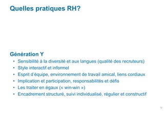 Quelles pratiques RH?




Génération Y
 •   Sensibilité à la diversité et aux langues (qualité des recruteurs)
 •   Style interactif et informel
 •   Esprit d’équipe, environnement de travail amical, liens cordiaux
 •   Implication et participation, responsabilités et défis
 •   Les traiter en égaux (« win-win »)
 •   Encadrement structuré, suivi individualisé, régulier et constructif

                                                                           12
 