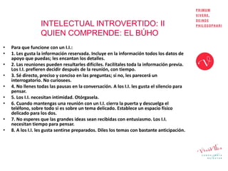 INTELECTUAL INTROVERTIDO: II
QUIEN COMPRENDE: EL BÚHO
• Para que funcione con un I.I.:
• 1. Les gusta la información reservada. Incluye en la información todos los datos de
apoyo que puedas; les encantan los detalles.
• 2. Las reuniones pueden resultarles difíciles. Facilítales toda la información previa.
Los I.I. prefieren decidir después de la reunión, con tiempo.
• 3. Sé directo, preciso y conciso en las preguntas; si no, les parecerá un
interrogatorio. No curiosees.
• 4. No llenes todas las pausas en la conversación. A los I.I. les gusta el silencio para
pensar.
• 5. Los I.I. necesitan intimidad. Otórgasela.
• 6. Cuando mantengas una reunión con un I.I. cierra la puerta y descuelga el
teléfono, sobre todo si es sobre un tema delicado. Establece un espacio físico
delicado para los dos.
• 7. No esperes que las grandes ideas sean recibidas con entusiasmo. Los I.I.
necesitan tiempo para pensar.
• 8. A los I.I. les gusta sentirse preparados. Diles los temas con bastante anticipación.
 