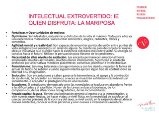 INTELECTUAL EXTROVERTIDO: IE
QUIEN DISFRUTA: LA MARIPOSA
• Fortalezas y Oportunidades de mejora:
• Optimismo: Son idealistas, entusiastas y disfrutan de la vida al máximo. Todo para ellos es
una experiencia maravillosa. Suelen estar sonrientes, alegres, radiantes, felices y
contentos.
• Agilidad mental y creatividad: Son capaces de encontrar puntos de unión entre puntos de
vista antagónicos o conceptos sin relación alguna. Su mente no para de conjeturar nuevas
ideas o iniciativas que puedan hacer la existencia cotidiana más interesante. Su energía se
canaliza hacia el futuro. Utilizan la persuasión para librarse de los problemas.
• Necesidad de altos niveles de excitación: Les encanta permanecer emocionalmente
estimulado: muchas actividades, muchos planes interesantes. Sustituyen el contacto
profundo por alternativas mentales placenteras: conversar, planificar e intelectualizar.
• Permisivismo: Son muy tolerantes consigo mismos y con los demás; respetan la forma de
actuar de todos. Se rebelan cuando alguien intenta ejercer algún tipo de control sobre su
libertad o su imaginación.
• Seducción: Son encantadores y saben ganarse la benevolencia, el apoyo y la admiración
de los demás; Se encantan a sí mismos, a veces se muestran exhibicionistas intelectual
socialmente, o acaparan el protagonismo en una reunión.
• Escapismo: El entusiasmo demostrado ante las novedades se traduce en abandono frente
a las dificultades y al sacrificio. Huyen de las tareas arduas y laboriosas, de los
compromisos, de las situaciones desagradables, de las incomodidades...
• Pecado capital: la gula. Tienen una inclinación general al exceso y a la inmoderación, a
vivir nuevas experiencias, de hacer viajes; a nivel físico, en la necesidad de satisfacer al
cuerpo con los placeres de la cocina y del sexo; a nivel social, en la exigencia de establecer
nuevos contactos, conocer a otras personas y vivir nuevas e interesantes aventuras.
 